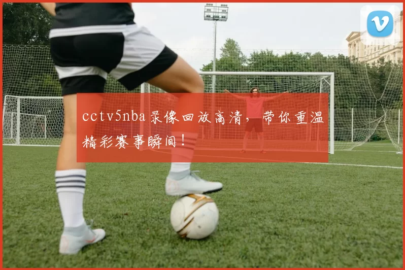 cctv5nba录像回放高清，带你重温精彩赛事瞬间！