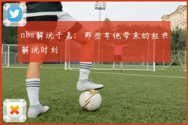 nba解说于嘉:那些年他带来的经典解说时刻