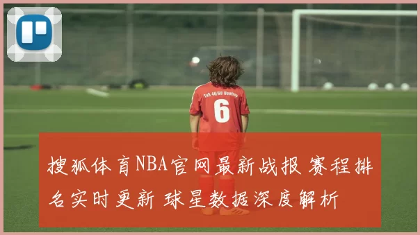 搜狐体育NBA官网最新战报 赛程排名实时更新 球星数据深度解析