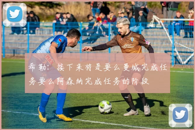 希勒:接下来将是要么曼城完成任务要么阿森纳完成任务的阶段