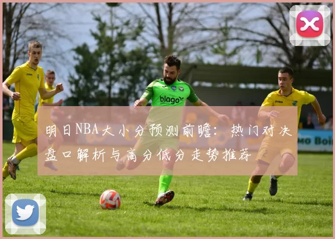 明日NBA大小分预测前瞻：热门对决盘口解析与高分低分走势推荐