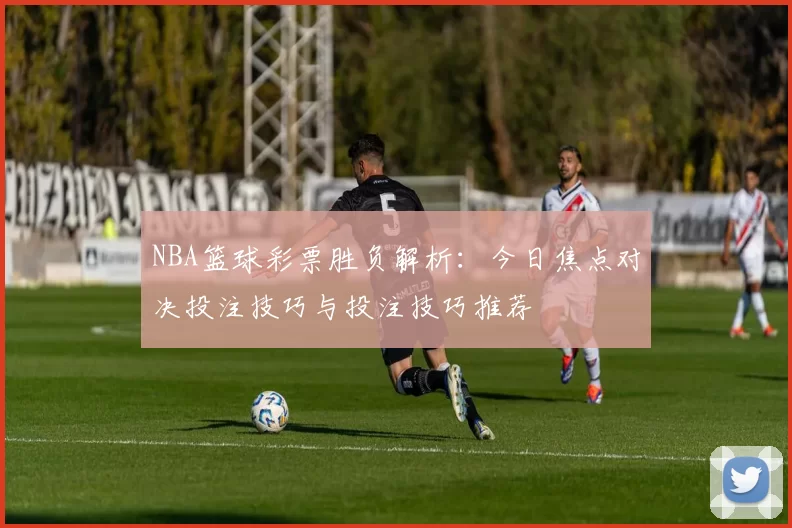 NBA篮球彩票胜负解析:今日焦点对决投注技巧与投注技巧推荐