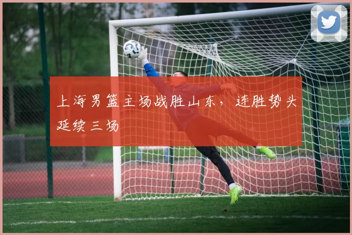 上海男篮主场战胜山东，连胜势头延续三场