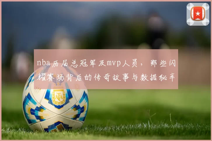 nba历届总冠军及mvp人员,那些闪耀赛场背后的传奇故事与数据秘辛