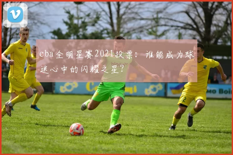 cba全明星赛2021投票：谁能成为球迷心中的闪耀之星？