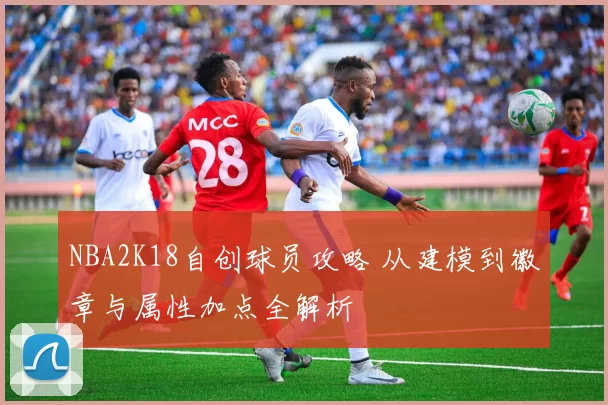 NBA2K18自创球员攻略 从建模到徽章与属性加点全解析