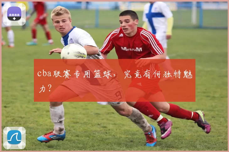 cba联赛专用篮球，究竟有何独特魅力？