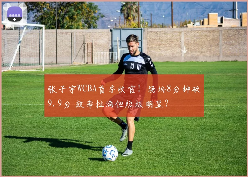张子宇WCBA首季收官!场均8分钟砍9.9分 效率拉满但短板明显?