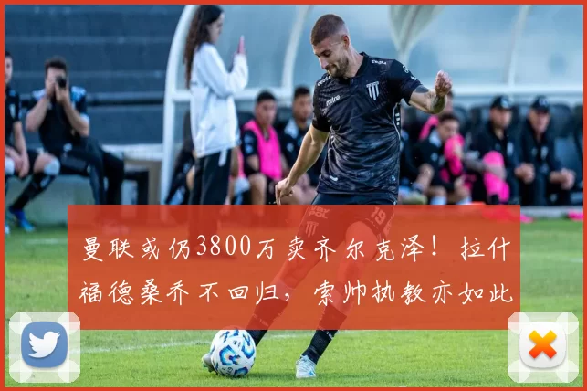 曼联或仍3800万卖齐尔克泽!拉什福德桑乔不回归,索帅执教亦如此