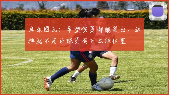 库尔图瓦：希望伤员都能复出，这样就不用让球员离开本职位置