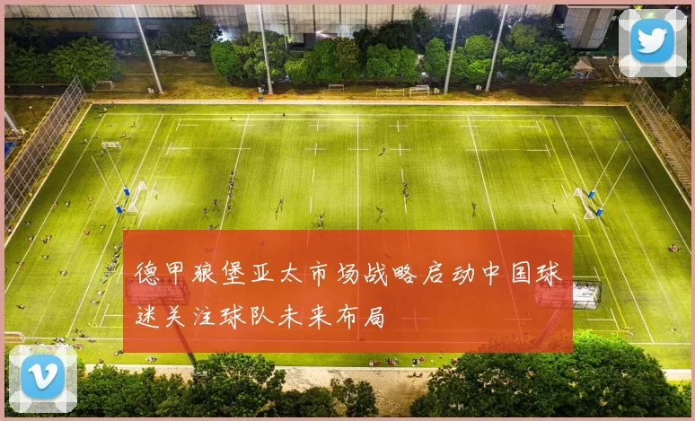 德甲狼堡亚太市场战略启动中国球迷关注球队未来布局