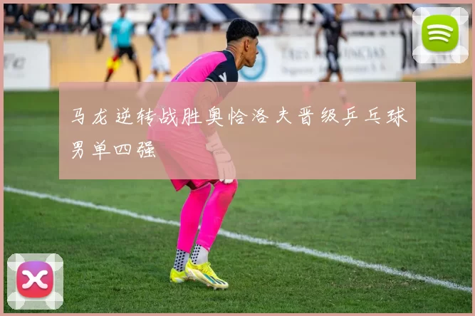 马龙逆转战胜奥恰洛夫晋级乒乓球男单四强