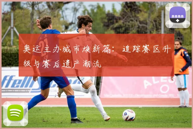 奥运主办城市焕新篇：追踪赛区升级与赛后遗产潮流