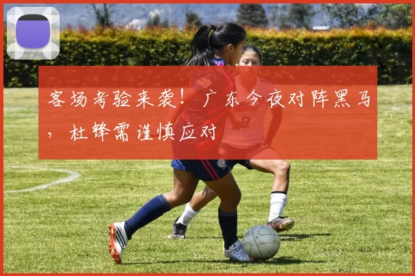 客场考验来袭!广东今夜对阵黑马,杜锋需谨慎应对