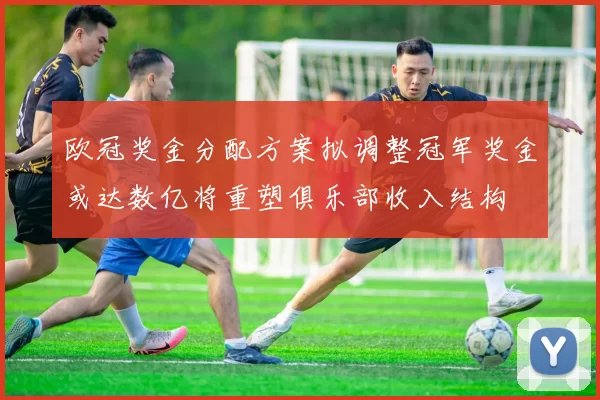 欧冠奖金分配方案拟调整冠军奖金或达数亿将重塑俱乐部收入结构
