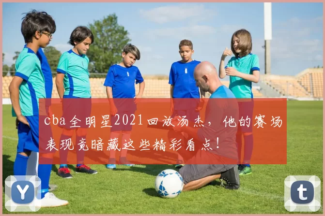 cba全明星2021回放汤杰，他的赛场表现竟暗藏这些精彩看点！