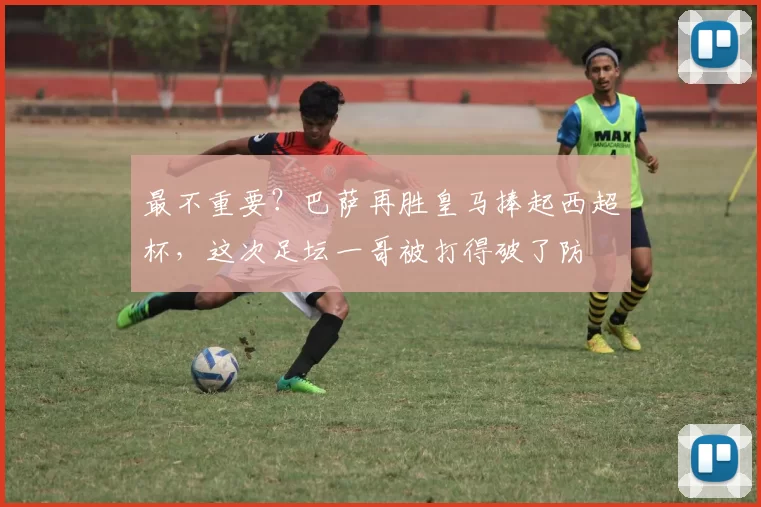 最不重要？巴萨再胜皇马捧起西超杯，这次足坛一哥被打得破了防