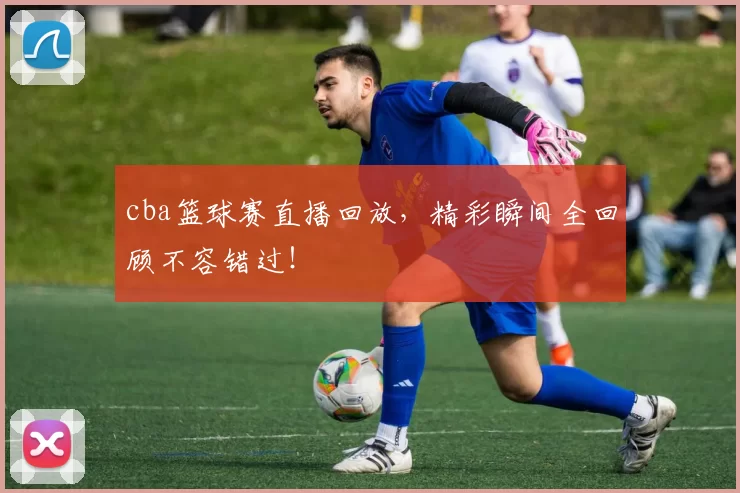 cba篮球赛直播回放，精彩瞬间全回顾不容错过！