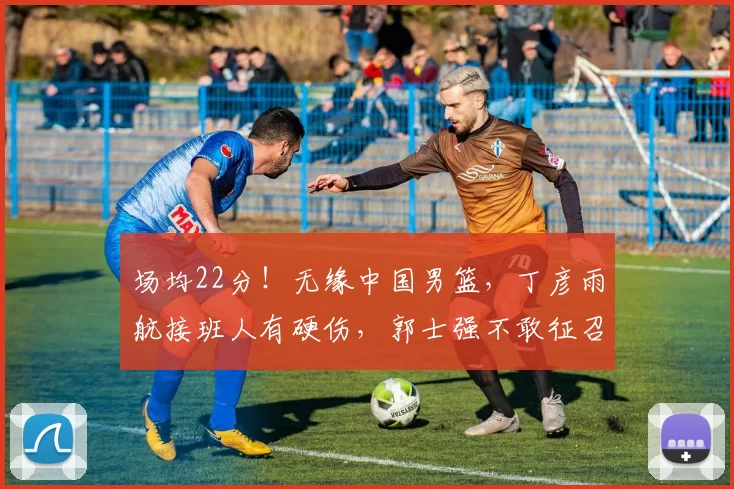 场均22分！无缘中国男篮，丁彦雨航接班人有硬伤，郭士强不敢征召