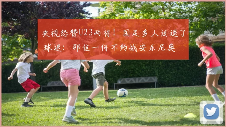 央视怒赞U23两将！国足多人该退了 球迷：邵佳一何不约战安东尼奥