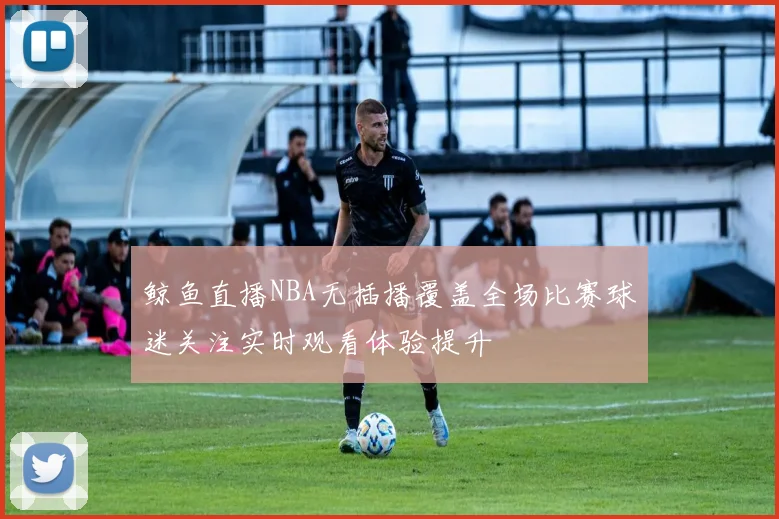 鲸鱼直播NBA无插播覆盖全场比赛球迷关注实时观看体验提升