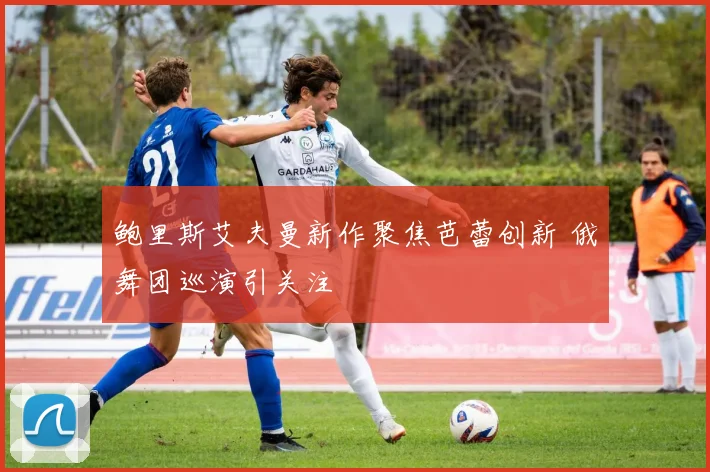 鲍里斯艾夫曼新作聚焦芭蕾创新 俄舞团巡演引关注