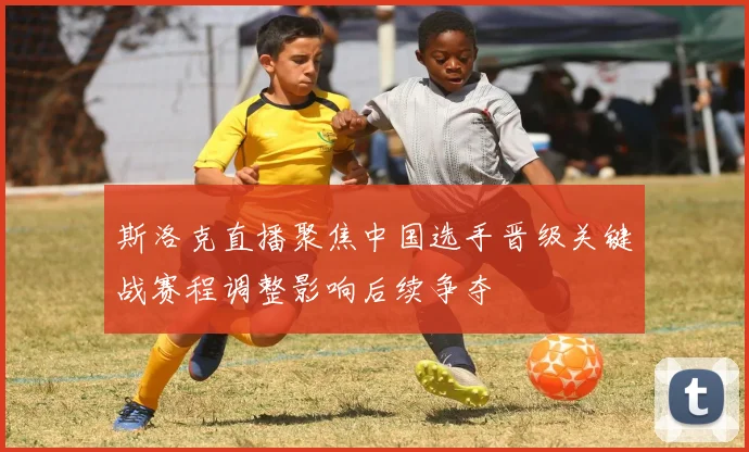 斯洛克直播聚焦中国选手晋级关键战赛程调整影响后续争夺