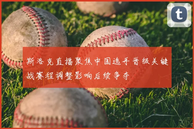 斯洛克直播聚焦中国选手晋级关键战赛程调整影响后续争夺
